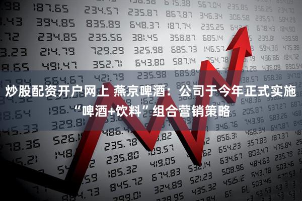 炒股配资开户网上 燕京啤酒：公司于今年正式实施“啤酒+饮料”组合营销策略
