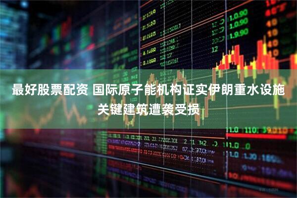 最好股票配资 国际原子能机构证实伊朗重水设施关键建筑遭袭受损