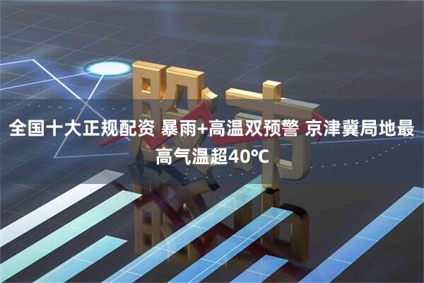 全国十大正规配资 暴雨+高温双预警 京津冀局地最高气温超40℃