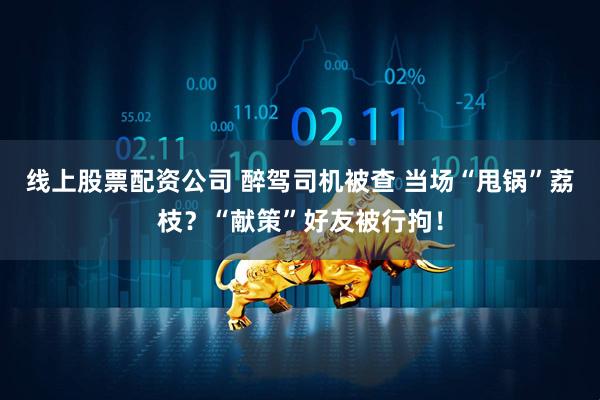 线上股票配资公司 醉驾司机被查 当场“甩锅”荔枝？“献策”好友被行拘！