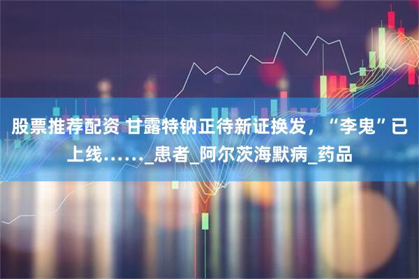 股票推荐配资 甘露特钠正待新证换发，“李鬼”已上线……_患者_阿尔茨海默病_药品