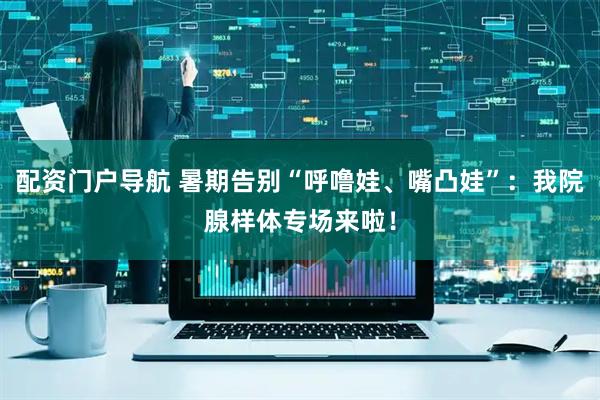 配资门户导航 暑期告别“呼噜娃、嘴凸娃”：我院腺样体专场来啦！