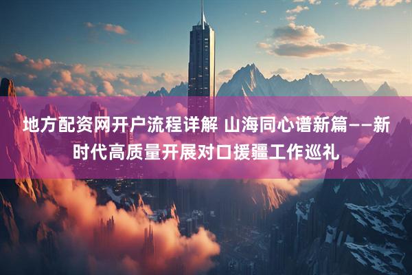 地方配资网开户流程详解 山海同心谱新篇——新时代高质量开展对口援疆工作巡礼