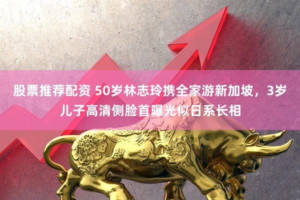 股票推荐配资 50岁林志玲携全家游新加坡，3岁儿子高清侧脸首曝光似日系长相