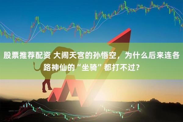 股票推荐配资 大闹天宫的孙悟空，为什么后来连各路神仙的“坐骑”都打不过？