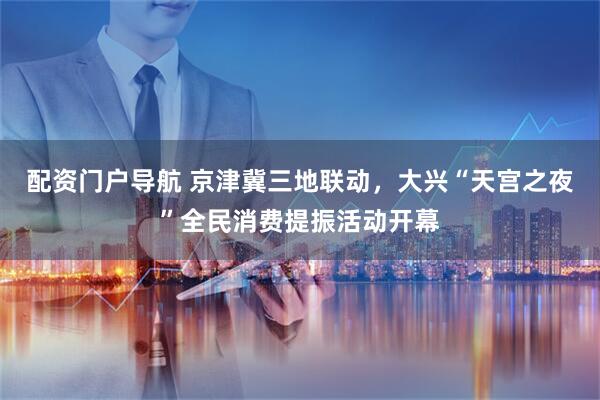 配资门户导航 京津冀三地联动，大兴“天宫之夜”全民消费提振活动开幕