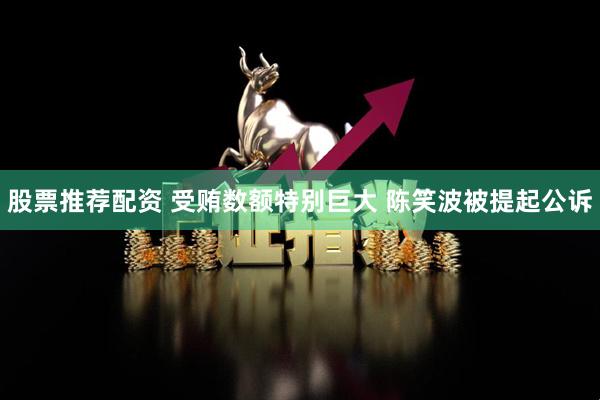 股票推荐配资 受贿数额特别巨大 陈笑波被提起公诉