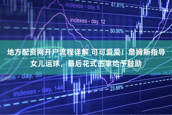 地方配资网开户流程详解 可可爱爱！詹姆斯指导女儿运球，最后花式击掌给予鼓励