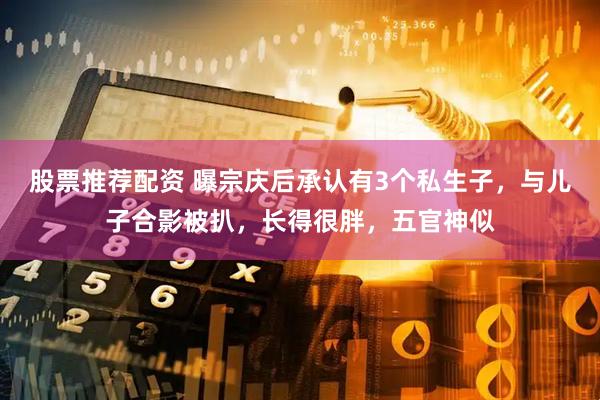 股票推荐配资 曝宗庆后承认有3个私生子，与儿子合影被扒，长得很胖，五官神似