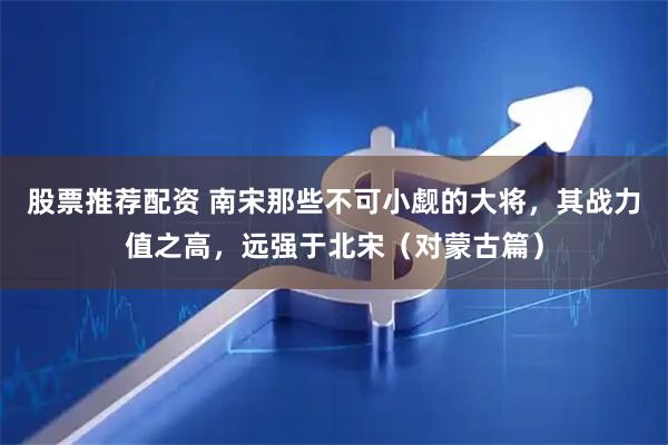 股票推荐配资 南宋那些不可小觑的大将，其战力值之高，远强于北宋（对蒙古篇）