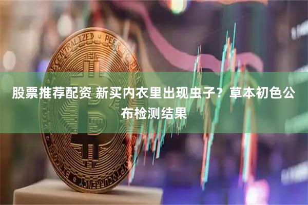 股票推荐配资 新买内衣里出现虫子？草本初色公布检测结果