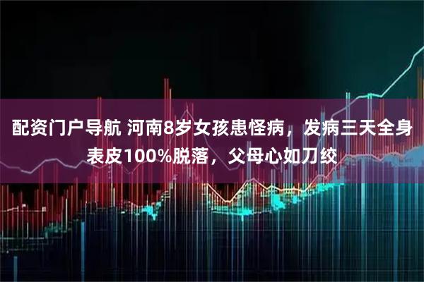配资门户导航 河南8岁女孩患怪病，发病三天全身表皮100%脱落，父母心如刀绞