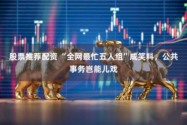 股票推荐配资 “全网最忙五人组”成笑料，公共事务岂能儿戏