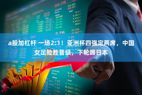 a股加杠杆 一场2:1！亚洲杯四强定两席，中国女足险胜晋级，下轮踢日本