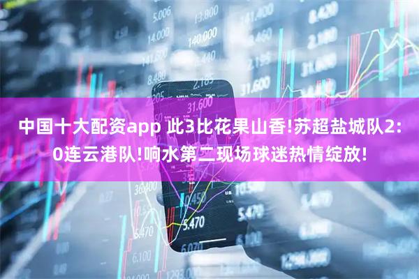 中国十大配资app 此3比花果山香!苏超盐城队2:0连云港队!响水第二现场球迷热情绽放!