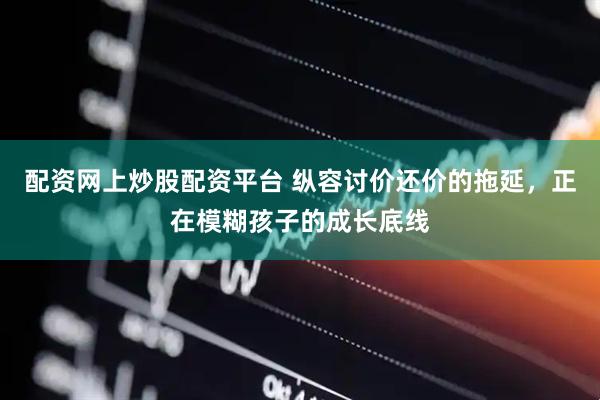 配资网上炒股配资平台 纵容讨价还价的拖延，正在模糊孩子的成长底线