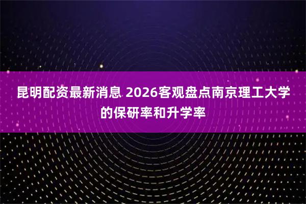 昆明配资最新消息 2026客观盘点南京理工大学的保研率和升学率