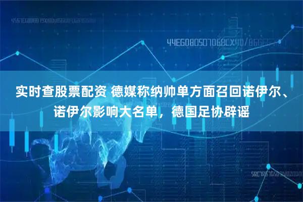 实时查股票配资 德媒称纳帅单方面召回诺伊尔、诺伊尔影响大名单，德国足协辟谣