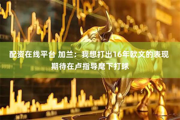 配资在线平台 加兰：我想打出16年欧文的表现 期待在卢指导麾下打球