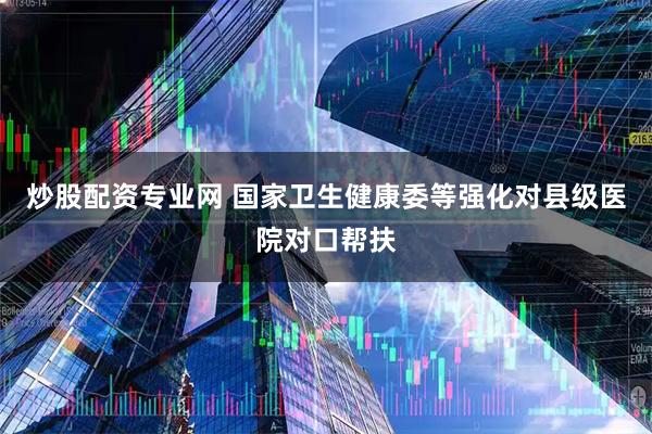 炒股配资专业网 国家卫生健康委等强化对县级医院对口帮扶