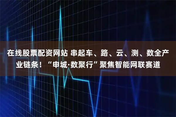在线股票配资网站 串起车、路、云、测、数全产业链条！“申城·数聚行”聚焦智能网联赛道