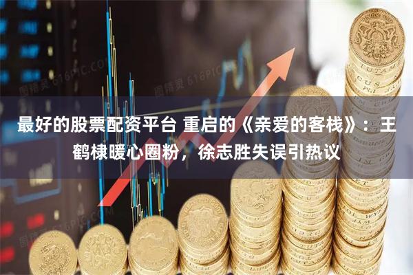 最好的股票配资平台 重启的《亲爱的客栈》：王鹤棣暖心圈粉，徐志胜失误引热议