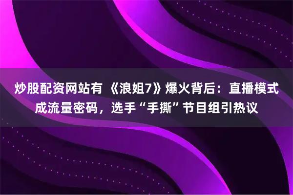炒股配资网站有 《浪姐7》爆火背后：直播模式成流量密码，选手“手撕”节目组引热议