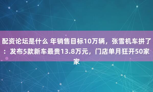 配资论坛是什么 年销售目标10万辆，张雪机车拼了：发布5款新车最贵13.8万元，门店单月狂开50家
