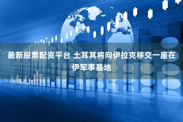 最新股票配资平台 土耳其将向伊拉克移交一座在伊军事基地