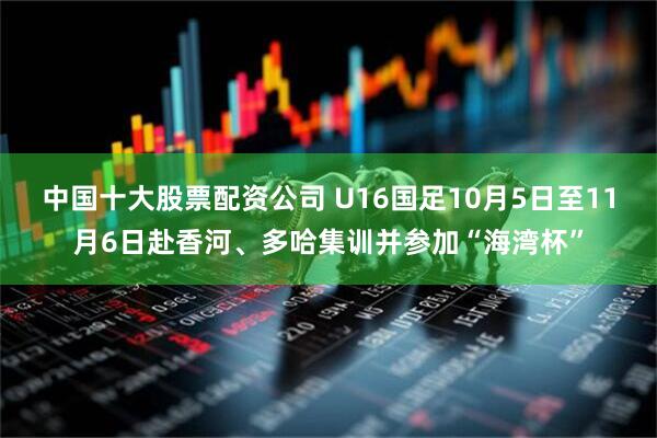 中国十大股票配资公司 U16国足10月5日至11月6日赴香河、多哈集训并参加“海湾杯”
