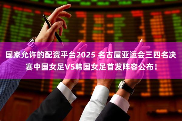 国家允许的配资平台2025 名古屋亚运会三四名决赛中国女足VS韩国女足首发阵容公布！