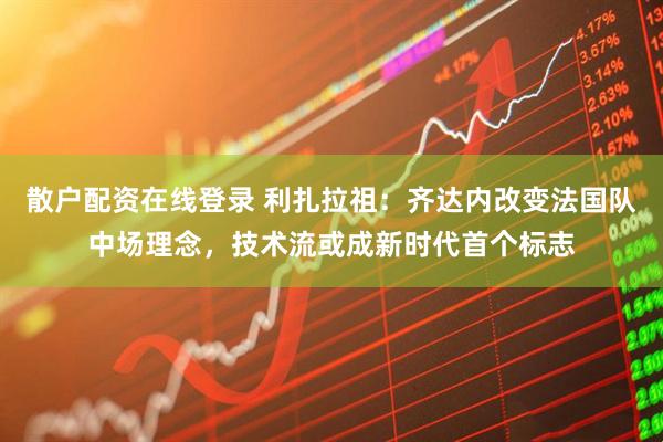 散户配资在线登录 利扎拉祖：齐达内改变法国队中场理念，技术流或成新时代首个标志