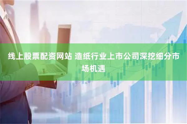 线上股票配资网站 造纸行业上市公司深挖细分市场机遇